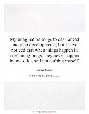 My imagination longs to dash ahead and plan developments; but I have noticed that when things happen in one's imaginings, they never happen in one's life, so I am curbing myself Picture Quote #1