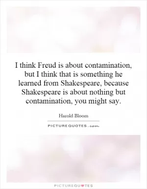 I think Freud is about contamination, but I think that is something he learned from Shakespeare, because Shakespeare is about nothing but contamination, you might say Picture Quote #1