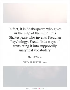 In fact, it is Shakespeare who gives us the map of the mind. It is Shakespeare who invents Freudian Psychology. Freud finds ways of translating it into supposedly analytical vocabulary Picture Quote #1