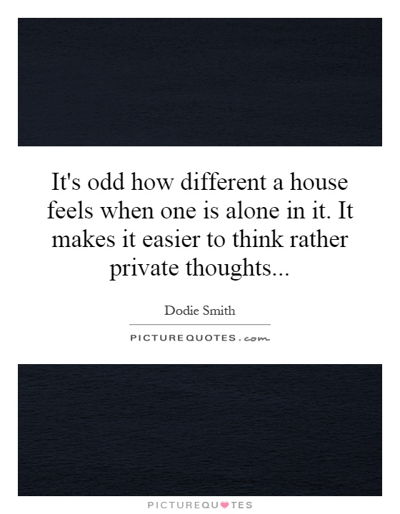 It's odd how different a house feels when one is alone in it. It makes it easier to think rather private thoughts Picture Quote #1