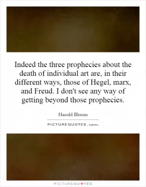 Indeed the three prophecies about the death of individual art are, in their different ways, those of Hegel, marx, and Freud. I don't see any way of getting beyond those prophecies Picture Quote #1