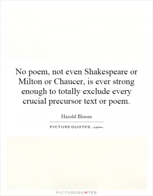 No poem, not even Shakespeare or Milton or Chaucer, is ever strong enough to totally exclude every crucial precursor text or poem Picture Quote #1