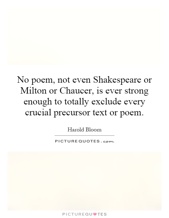 No poem, not even Shakespeare or Milton or Chaucer, is ever strong enough to totally exclude every crucial precursor text or poem Picture Quote #1