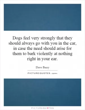 Dogs feel very strongly that they should always go with you in the car, in case the need should arise for them to bark violently at nothing right in your ear Picture Quote #1