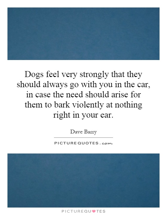 Dogs feel very strongly that they should always go with you in the car, in case the need should arise for them to bark violently at nothing right in your ear Picture Quote #1