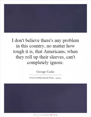 I don't believe there's any problem in this country, no matter how tough it is, that Americans, when they roll up their sleeves, can't completely ignore Picture Quote #1
