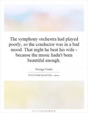 The symphony orchestra had played poorly, so the conductor was in a bad mood. That night he beat his wife - because the music hadn't been beautiful enough Picture Quote #1