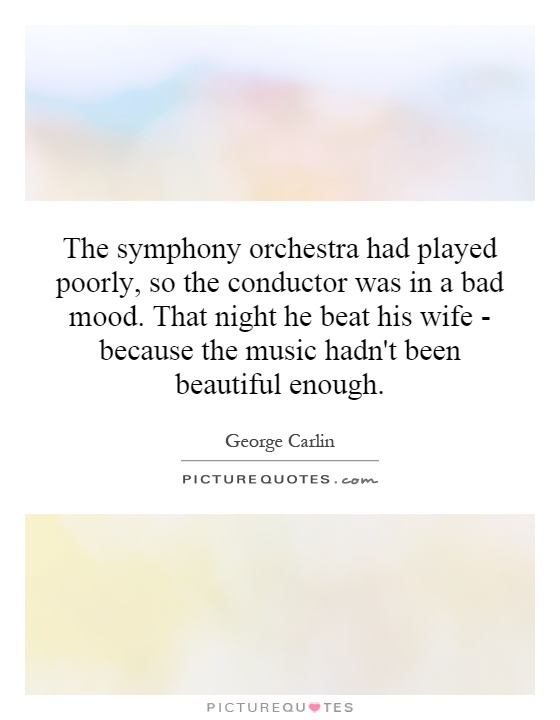 The symphony orchestra had played poorly, so the conductor was in a bad mood. That night he beat his wife - because the music hadn't been beautiful enough Picture Quote #1