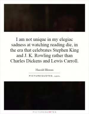I am not unique in my elegiac sadness at watching reading die, in the era that celebrates Stephen King and J. K. Rowling rather than Charles Dickens and Lewis Carroll Picture Quote #1