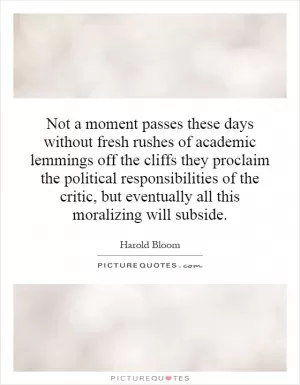 Not a moment passes these days without fresh rushes of academic lemmings off the cliffs they proclaim the political responsibilities of the critic, but eventually all this moralizing will subside Picture Quote #1