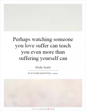 Perhaps watching someone you love suffer can teach you even more than suffering yourself can Picture Quote #1