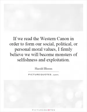 If we read the Western Canon in order to form our social, political, or personal moral values, I firmly believe we will become monsters of selfishness and exploitation Picture Quote #1