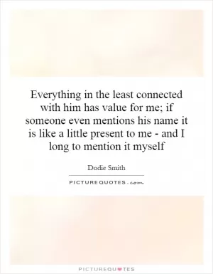 Everything in the least connected with him has value for me; if someone even mentions his name it is like a little present to me - and I long to mention it myself Picture Quote #1