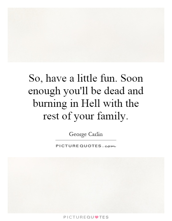 So, have a little fun. Soon enough you'll be dead and burning in Hell with the rest of your family Picture Quote #1