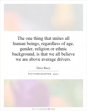 The one thing that unites all human beings, regardless of age, gender, religion or ethnic background, is that we all believe we are above average drivers Picture Quote #1