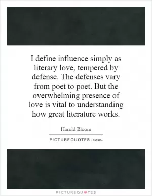 I define influence simply as literary love, tempered by defense. The defenses vary from poet to poet. But the overwhelming presence of love is vital to understanding how great literature works Picture Quote #1