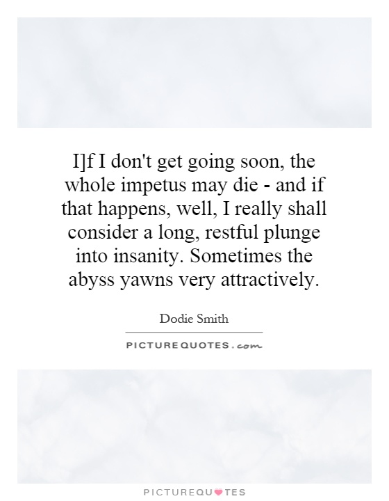 I]f I don't get going soon, the whole impetus may die - and if that happens, well, I really shall consider a long, restful plunge into insanity. Sometimes the abyss yawns very attractively Picture Quote #1