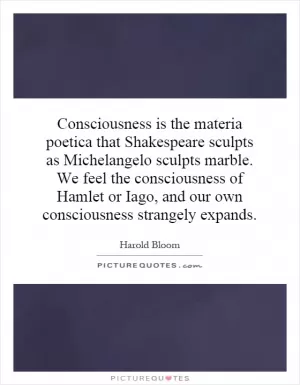 Consciousness is the materia poetica that Shakespeare sculpts as Michelangelo sculpts marble. We feel the consciousness of Hamlet or Iago, and our own consciousness strangely expands Picture Quote #1