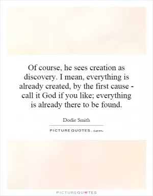 Of course, he sees creation as discovery. I mean, everything is already created, by the first cause - call it God if you like; everything is already there to be found Picture Quote #1