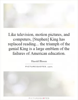 Like television, motion pictures, and computers, [Stephen] King has replaced reading... the triumph of the genial King is a large emblem of the failures of American education Picture Quote #1