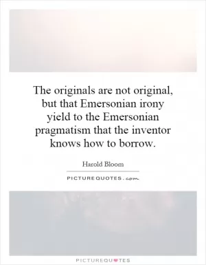 The originals are not original, but that Emersonian irony yield to the Emersonian pragmatism that the inventor knows how to borrow Picture Quote #1