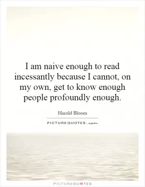 I am naive enough to read incessantly because I cannot, on my own, get to know enough people profoundly enough Picture Quote #1