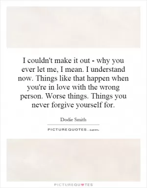 I couldn't make it out - why you ever let me, I mean. I understand now. Things like that happen when you're in love with the wrong person. Worse things. Things you never forgive yourself for Picture Quote #1