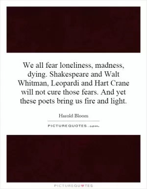 We all fear loneliness, madness, dying. Shakespeare and Walt Whitman, Leopardi and Hart Crane will not cure those fears. And yet these poets bring us fire and light Picture Quote #1