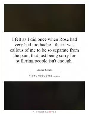 I felt as I did once when Rose had very bad toothache - that it was callous of me to be so separate from the pain, that just being sorry for suffering people isn't enough Picture Quote #1