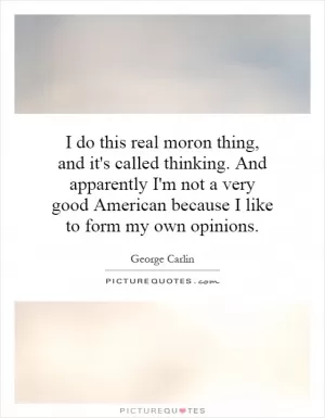 I do this real moron thing, and it's called thinking. And apparently I'm not a very good American because I like to form my own opinions Picture Quote #1