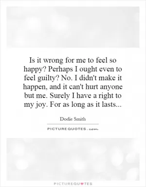Is it wrong for me to feel so happy? Perhaps I ought even to feel guilty? No. I didn't make it happen, and it can't hurt anyone but me. Surely I have a right to my joy. For as long as it lasts Picture Quote #1