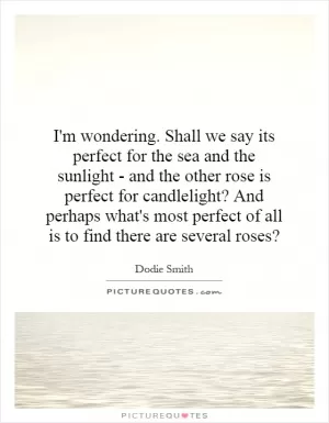I'm wondering. Shall we say its perfect for the sea and the sunlight - and the other rose is perfect for candlelight? And perhaps what's most perfect of all is to find there are several roses? Picture Quote #1