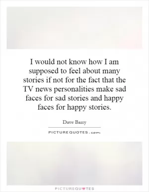 I would not know how I am supposed to feel about many stories if not for the fact that the TV news personalities make sad faces for sad stories and happy faces for happy stories Picture Quote #1