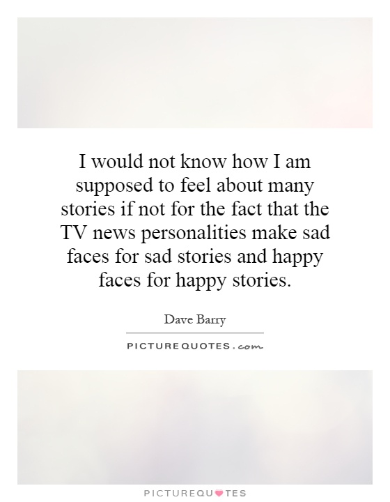 I would not know how I am supposed to feel about many stories if not for the fact that the TV news personalities make sad faces for sad stories and happy faces for happy stories Picture Quote #1