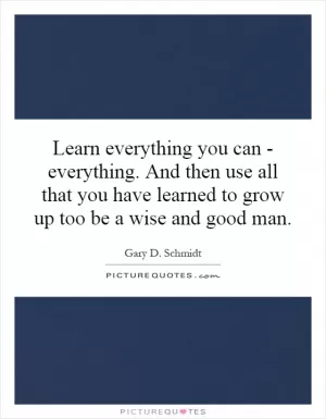 Learn everything you can - everything. And then use all that you have learned to grow up too be a wise and good man Picture Quote #1