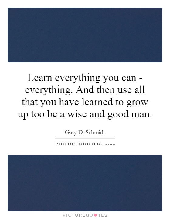 Learn everything you can - everything. And then use all that you have learned to grow up too be a wise and good man Picture Quote #1