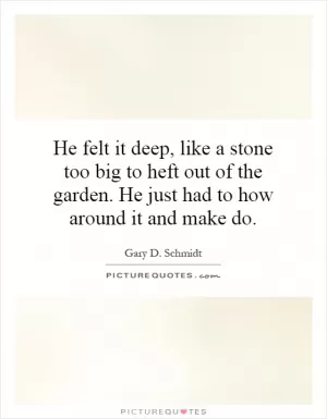 He felt it deep, like a stone too big to heft out of the garden. He just had to how around it and make do Picture Quote #1