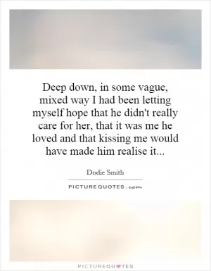 Deep down, in some vague, mixed way I had been letting myself hope that he didn't really care for her, that it was me he loved and that kissing me would have made him realise it Picture Quote #1