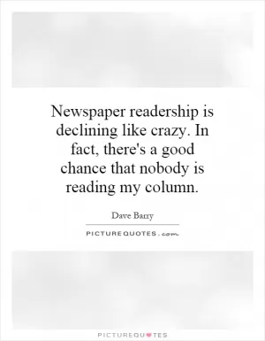 Newspaper readership is declining like crazy. In fact, there's a good chance that nobody is reading my column Picture Quote #1