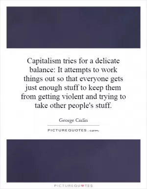 Capitalism tries for a delicate balance: It attempts to work things out so that everyone gets just enough stuff to keep them from getting violent and trying to take other people's stuff Picture Quote #1