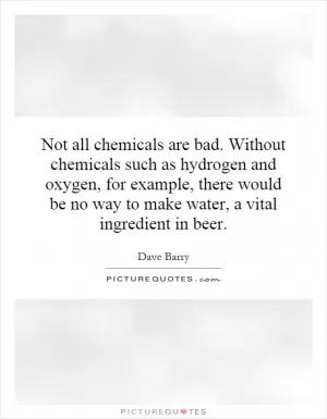 Not all chemicals are bad. Without chemicals such as hydrogen and oxygen, for example, there would be no way to make water, a vital ingredient in beer Picture Quote #1