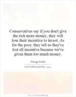 Conservatives say if you don't give the rich more money, they will lose their incentive to invest. As for the poor, they tell us they've lost all incentive because we've given them too much money Picture Quote #1
