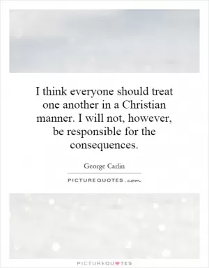 I think everyone should treat one another in a Christian manner. I will not, however, be responsible for the consequences Picture Quote #1