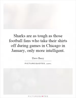 Sharks are as tough as those football fans who take their shirts off during games in Chicago in January, only more intelligent Picture Quote #1