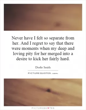 Never have I felt so separate from her. And I regret to say that there were moments when my deep and loving pity for her merged into a desire to kick her fairly hard Picture Quote #1