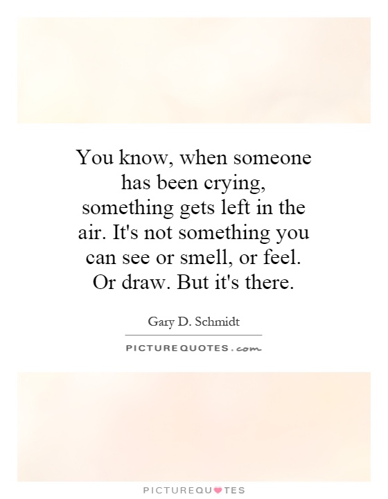 You know, when someone has been crying, something gets left in the air. It's not something you can see or smell, or feel. Or draw. But it's there Picture Quote #1
