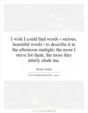 I wish I could find words - serious, beautiful words - to describe it in the afternoon sunlight; the more I strive for them, the more they utterly elude me Picture Quote #1