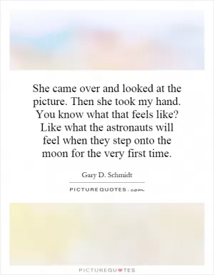 She came over and looked at the picture. Then she took my hand. You know what that feels like? Like what the astronauts will feel when they step onto the moon for the very first time Picture Quote #1