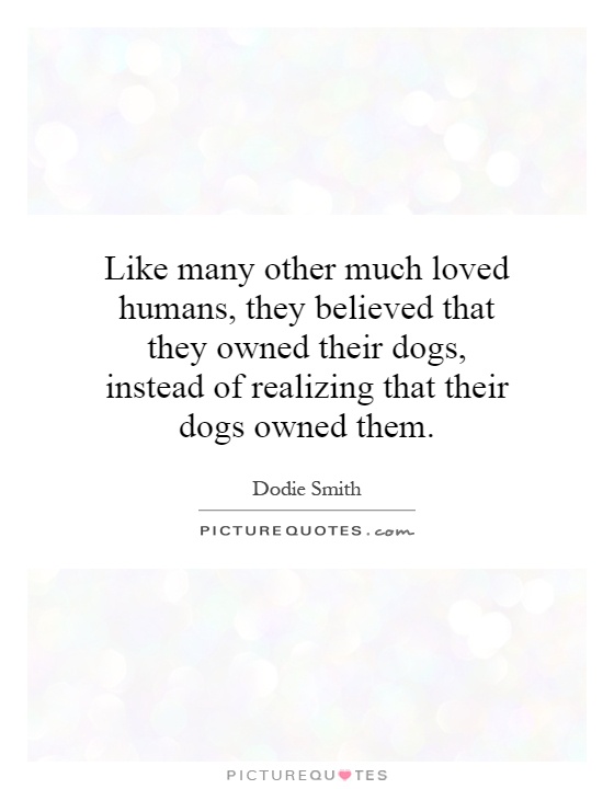 Like many other much loved humans, they believed that they owned their dogs, instead of realizing that their dogs owned them Picture Quote #1