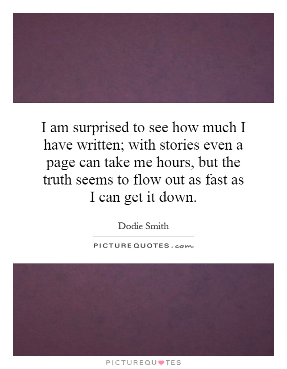 I am surprised to see how much I have written; with stories even a page can take me hours, but the truth seems to flow out as fast as I can get it down Picture Quote #1